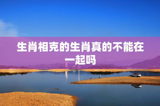 生肖相克的生肖真的不能在一起吗，两个生肖相克就真的不能在一块吗？比如男