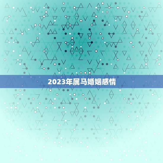 2023年属马婚姻感情 2023属马男婚姻如何 2023年属马婚姻感情 2023属马男婚姻如何