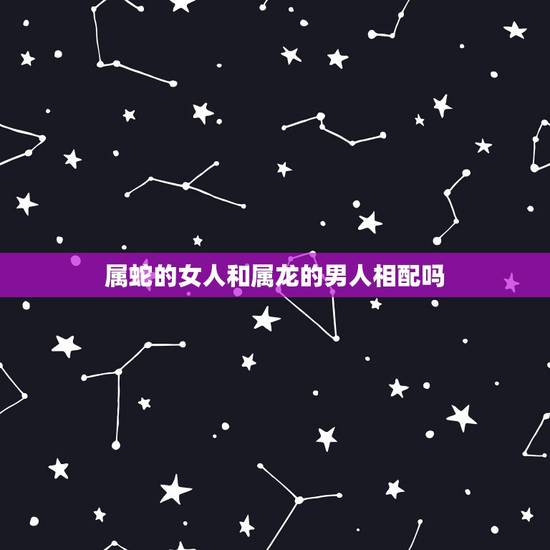 属蛇的女人和属龙的男人相配吗，属蛇的和属龙的配吗，女属蛇和男属龙配吗
