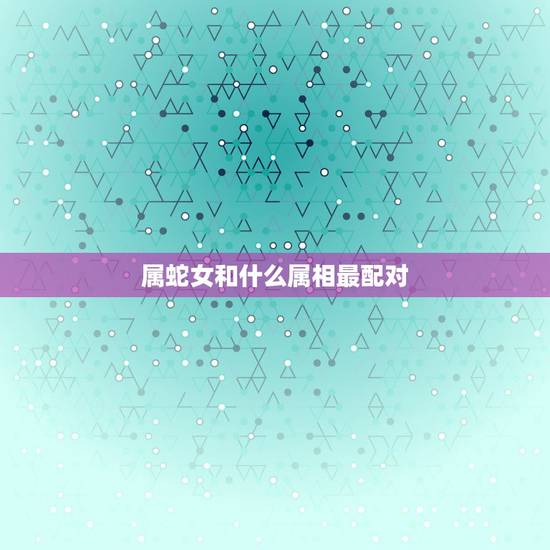 属蛇女和什么属相最配对,属蛇女和什么属相不配 属蛇女和什么属相最配对,属蛇女和什么属相不配