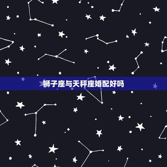 狮子座与天秤座婚配好吗，狮子座和天秤座在一起合适吗？
