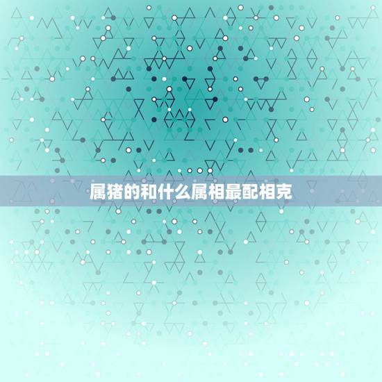属猪的和什么属相最配相克，属猪和什么生肖相冲