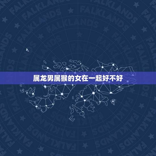 属龙男属猴的女在一起好不好,属龙男和属猴女到底好不好 属龙男属猴的女在一起好不好,属龙男和属猴女到底好不好