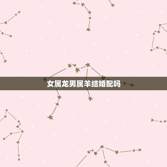 女属龙男属羊结婚配吗,属相婚配:男属羊和女属龙相配吗 女属龙男属羊结婚配吗,属相婚配:男属羊和女属龙相配吗