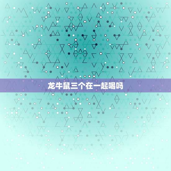 龙牛鼠三个在一起喝吗,生肖龙今年婚姻 龙牛鼠三个在一起喝吗,生肖龙今年婚姻