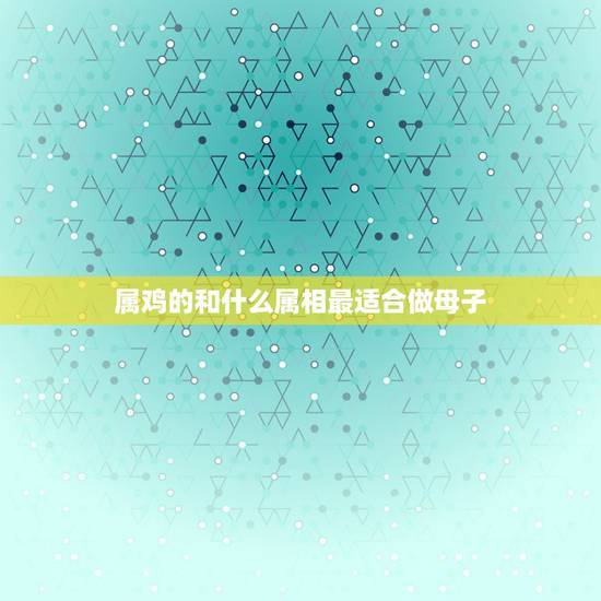 属鸡的和什么属相最适合做母子，属鸡的和什么属相最配