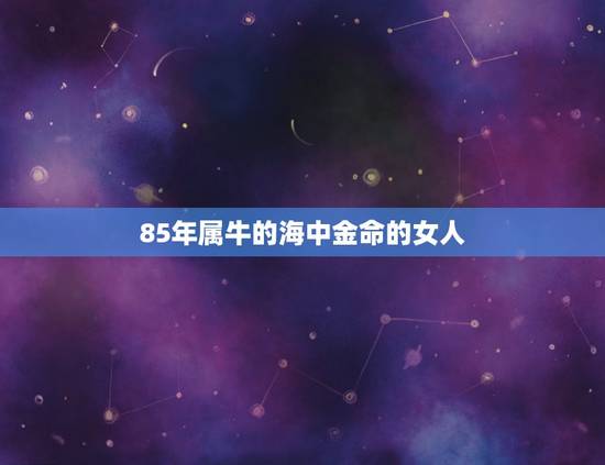 85年属牛的海中金命的女人,本人85年属牛 农历五月初九出生的,海中金 85年属牛的海中金命的女人,本人85年属牛 农历五月初九出生的,海中金