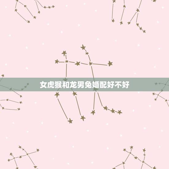 女虎猴和龙男兔婚配好不好,请问属相女虎和男猴能婚配相合吗? 女虎猴和龙男兔婚配好不好,请问属相女虎和男猴能婚配相合吗?