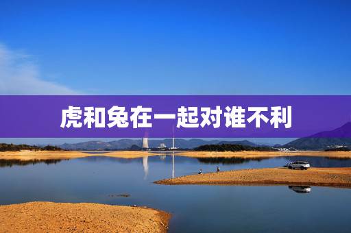 虎和兔在一起对谁不利,属虎男98和属兔女99 虎和兔在一起对谁不利,属虎男98和属兔女99