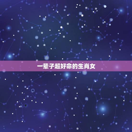 一辈子超好命的生肖女,一生都好命的生肖女 一辈子超好命的生肖女,一生都好命的生肖女