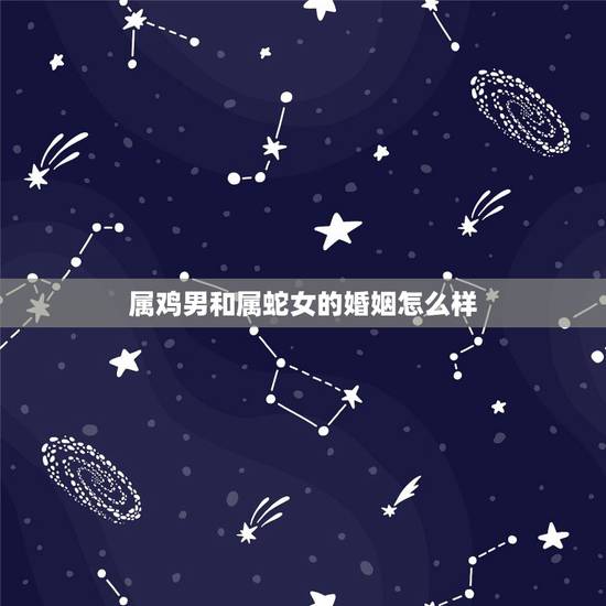 属鸡男和属蛇女的婚姻怎么样,属蛇和属鸡的合不合 属鸡男和属蛇女的婚姻怎么样,属蛇和属鸡的合不合