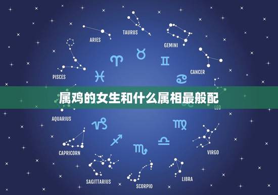 属鸡的女生和什么属相最般配,属鸡的和什么属相最配 属鸡的女生和什么属相最般配,属鸡的和什么属相最配
