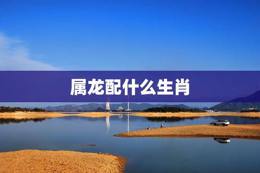 属龙配什么生肖,龙年配哪个生肖最合适 属龙配什么生肖,龙年配哪个生肖最合适