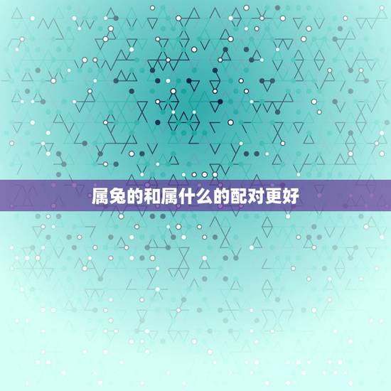 属兔的和属什么的配对更好,属牛和什么属相最配 属兔的和属什么的配对更好,属牛和什么属相最配