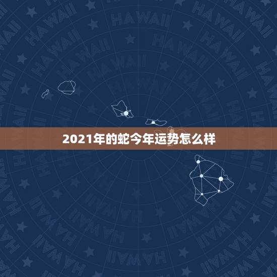 2021年的蛇今年运势怎么样，属蛇今年运势2021年运势