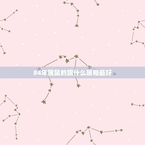 84年属鼠的跟什么属相最好,84年属鼠和什么属相最配 84年属鼠的跟什么属相最好,84年属鼠和什么属相最配