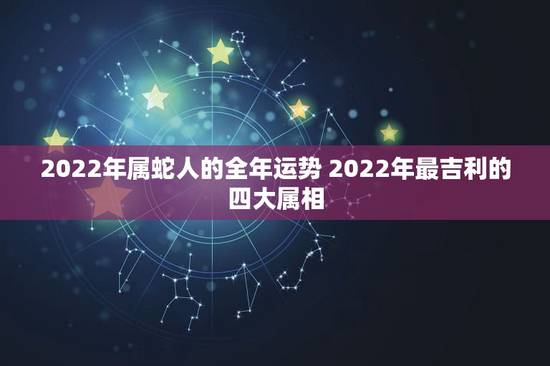 2022年属蛇人的全年运势 2022年最吉利的四大属相 2022年属蛇人的全年运势 2022年最吉利的四大属相