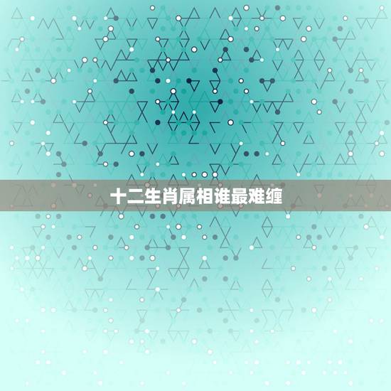 十二生肖属相谁最难缠,属蛇的和什么属相最配 揭秘最佳婚配表 十二生肖属相谁最难缠,属蛇的和什么属相最配 揭秘最佳婚配表