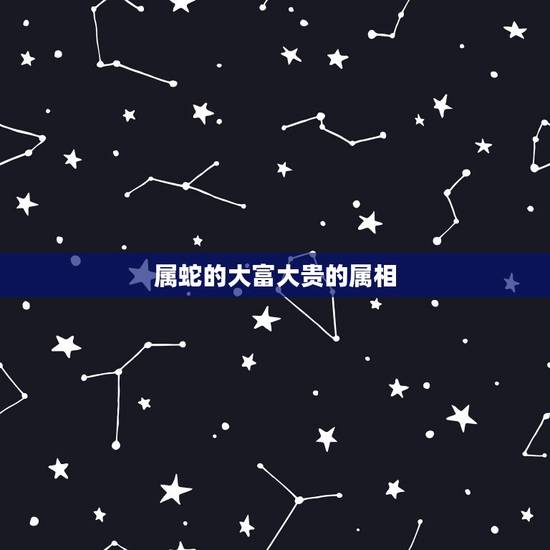 属蛇的大富大贵的属相,属蛇人运势 属蛇的大富大贵的属相,属蛇人运势