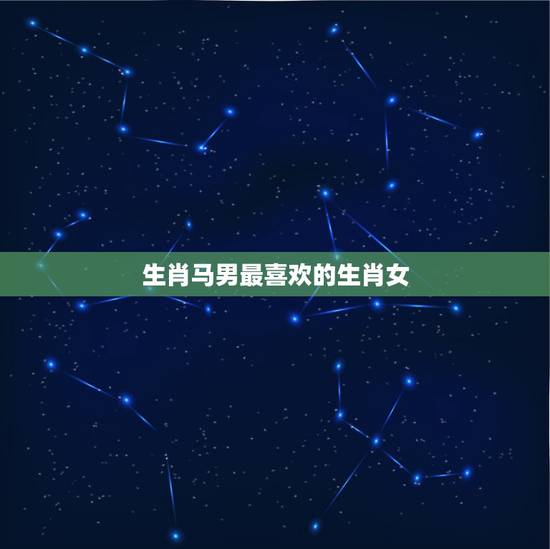 生肖马男最喜欢的生肖女,属马男和什么属相女结婚最好 生肖马男最喜欢的生肖女,属马男和什么属相女结婚最好