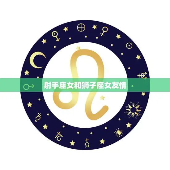 射手座女和狮子座女友情(火热友情的奇妙组合) 射手座女和狮子座女友情(火热友情的奇妙组合)