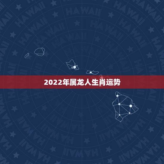 2022年属龙人生肖运势,2021龙年男的运势 2022年属龙人生肖运势,2021龙年男的运势