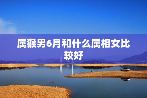 属猴男6月和什么属相女比较好，属猴男和属什么女最配