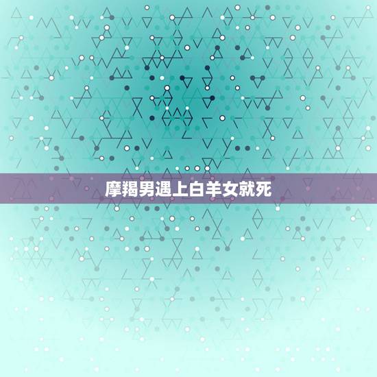 摩羯男遇上白羊女就死，摩羯男和白羊女能相处得好么 缘分如何