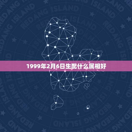 1999年2月6日生配什么属相好,1999年2月6号生的人天运五行属什 1999年2月6日生配什么属相好,1999年2月6号生的人天运五行属什