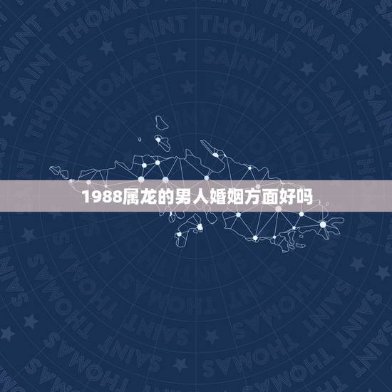 1988属龙的男人婚姻方面好吗,1988年属龙的人婚姻怎么样 1988属龙的男人婚姻方面好吗,1988年属龙的人婚姻怎么样