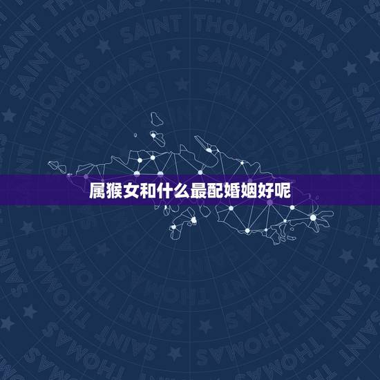 属猴女和什么最配婚姻好呢,属猴女和什么属相配偶最好 属猴女和什么最配婚姻好呢,属猴女和什么属相配偶最好