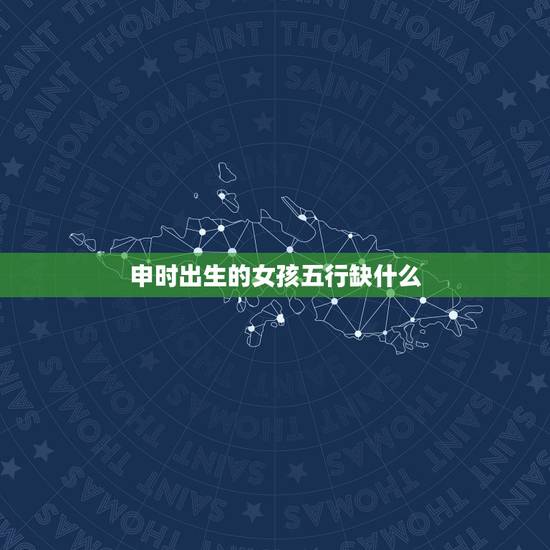 申时出生的女孩五行缺什么,辰时出生五行缺啥 申时出生的女孩五行缺什么,辰时出生五行缺啥