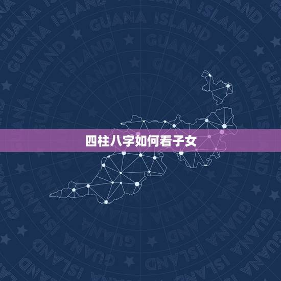 四柱八字如何看子女，怎样通过八字四柱看子息？