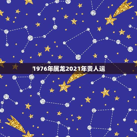 1976年属龙2021年贵人运,76年属龙的在2021年的运程 1976年属龙2021年贵人运,76年属龙的在2021年的运程