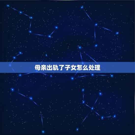 母亲出轨了子女怎么处理,母亲出轨了,子女怎么处理? 母亲出轨了子女怎么处理,母亲出轨了,子女怎么处理?