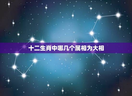 十二生肖中哪几个属相为大相，十二生肖哪些相合大吉哪些相冲？