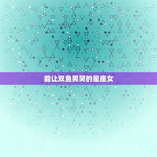能让双鱼男哭的星座女，最吸引双鱼男的是哪些星座的女生？