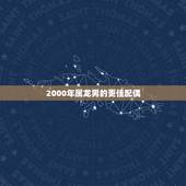 2000年属龙男的更佳配偶，2000年属龙男的婚姻怎么样