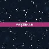鸡婚配属相3月生，属鸡的和什么属相最配