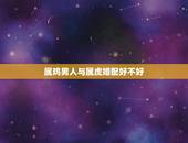 属鸡男人与属虎婚配好不好，八字~~属鸡与属虎能婚配？