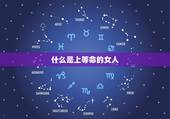 什么是上等命的女人，上等婚姻的女命八字有哪些