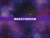 姻缘迟迟不来如何化解，婚姻不顺怎样化解？