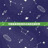 中国星座是按阴历还是阳历算的呢，星座到底是按阳历算还是阴历算呢