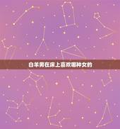 白羊男在床上喜欢哪种女的，白羊男对女朋友很色