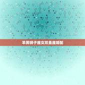 羊男狮子座女双鱼座婚配，狮子座男和双鱼座女配吗？