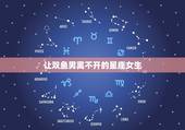 让双鱼男离不开的星座女生，最能驾驭双鱼男的星座女
