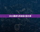 2022属虎几月出生大富大贵，2022年属虎几月出生好