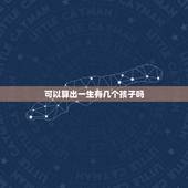 可以算出一生有几个孩子吗，在一生中女人最多可以生多少个孩子，生的太多会