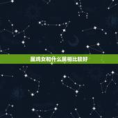 属鸡女和什么属相比较好，属鸡的女人配什么属相最好了。