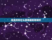 属龙的和什么属相最配婚姻好，属龙的跟什么属相婚配好